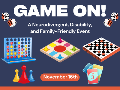 Flyer for a board game event titled “GAME ON!” The subtitle reads, “A Neurodivergent, Disability, and Family-Friendly Event.” The date “November 16th” is shown in an orange oval. The background is dark blue with images of dice, pawns, a Connect Four board, a colorful board game, a checkers board, and playing cards. The design is vibrant and playful.