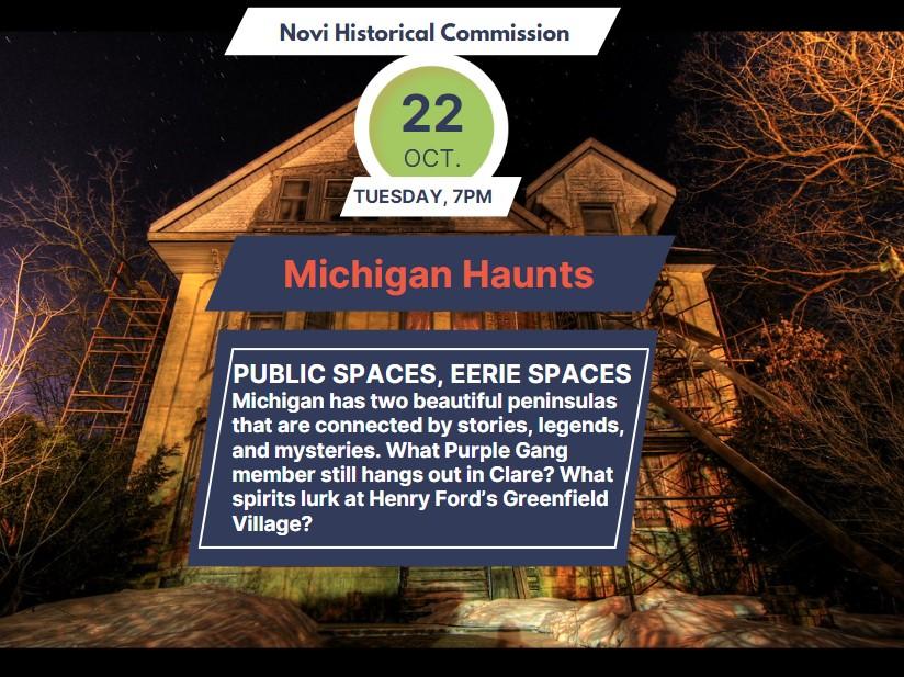 Image of a Haunted House. Text Reads: PUBLIC SPACES, EERIE SPACES Michigan has two beautiful peninsulas that are connected by stories, legends, and mysteries. What Purple Gang member still hangs out in Clare? What spirits lurk at Henry Ford’s Greenfield Village?, Tuesday Oct. 22nd at 7pm at the Novi Public Library